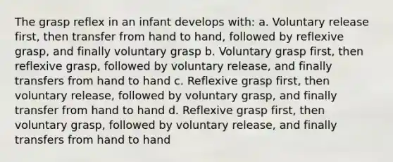 The grasp reflex in an infant develops with: a. Voluntary release first, then transfer from hand to hand, followed by reflexive grasp, and finally voluntary grasp b. Voluntary grasp first, then reflexive grasp, followed by voluntary release, and finally transfers from hand to hand c. Reflexive grasp first, then voluntary release, followed by voluntary grasp, and finally transfer from hand to hand d. Reflexive grasp first, then voluntary grasp, followed by voluntary release, and finally transfers from hand to hand