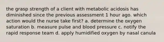 the grasp strength of a client with metabolic acidosis has diminished since the previous assessment 1 hour ago. which action would the nurse take first? a. determine the oxygen saturation b. measure pulse and blood pressure c. notify the rapid response team d. apply humidified oxygen by nasal canula