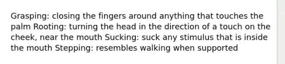 Grasping: closing the fingers around anything that touches the palm Rooting: turning the head in the direction of a touch on the cheek, near the mouth Sucking: suck any stimulus that is inside the mouth Stepping: resembles walking when supported