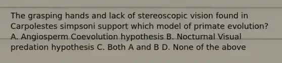 The grasping hands and lack of stereoscopic vision found in Carpolestes simpsoni support which model of primate evolution? A. Angiosperm Coevolution hypothesis B. Nocturnal Visual predation hypothesis C. Both A and B D. None of the above