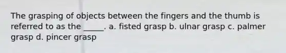 The grasping of objects between the fingers and the thumb is referred to as the _____. a. fisted grasp b. ulnar grasp c. palmer grasp d. pincer grasp