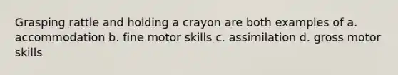 Grasping rattle and holding a crayon are both examples of a. accommodation b. fine motor skills c. assimilation d. gross motor skills