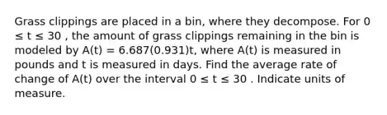 Grass clippings are placed in a bin, where they decompose. For 0 ≤ t ≤ 30 , the amount of grass clippings remaining in the bin is modeled by A(t) = 6.687(0.931)t, where A(t) is measured in pounds and t is measured in days. Find the average rate of change of A(t) over the interval 0 ≤ t ≤ 30 . Indicate units of measure.