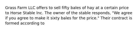 Grass Farm LLC offers to sell fifty bales of hay at a certain price to Horse Stable Inc. The owner of the stable responds, "We agree if you agree to make it sixty bales for the price." Their contract is formed according to