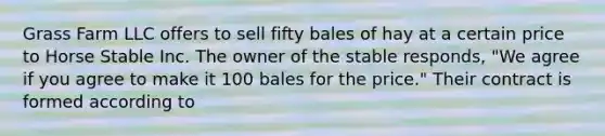 Grass Farm LLC offers to sell fifty bales of hay at a certain price to Horse Stable Inc. The owner of the stable responds, "We agree if you agree to make it 100 bales for the price." Their contract is formed according to