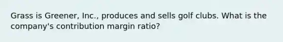 Grass is Greener, Inc., produces and sells golf clubs. What is the company's contribution margin ratio?