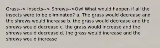 Grass--> Insects--> Shrews-->Owl What would happen if all the insects were to be eliminated? a. The grass would decrease and the shrews would increase b. the grass would decrease and the shrews would decrease c. the grass would increase and the shrews would decrease d. the grass would increase and the shrews would increase