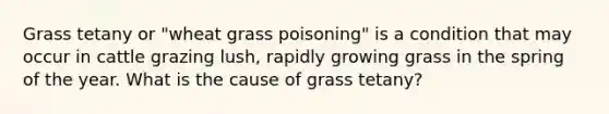 Grass tetany or "wheat grass poisoning" is a condition that may occur in cattle grazing lush, rapidly growing grass in the spring of the year. What is the cause of grass tetany?