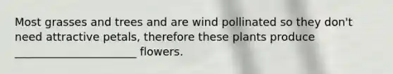 Most grasses and trees and are wind pollinated so they don't need attractive petals, therefore these plants produce ______________________ flowers.