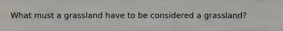 What must a grassland have to be considered a grassland?