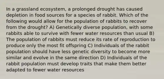 In a grassland ecosystem, a prolonged drought has caused depletion in food sources for a species of rabbit. Which of the following would allow for the population of rabbits to recover from the drought? A) Genetically diverse population, with some rabbits able to survive with fewer water resources than usual B) The population of rabbits must reduce its rate of reproduction to produce only the most fit offspring C) Individuals of the rabbit population should have less genetic diversity to become more similar and evolve in the same direction D) Individuals of the rabbit population must develop traits that make them better adapted to fewer water resources