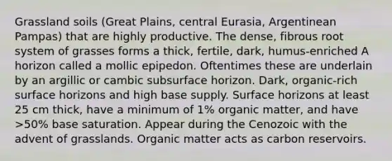 Grassland soils (Great Plains, central Eurasia, Argentinean Pampas) that are highly productive. The dense, fibrous root system of grasses forms a thick, fertile, dark, humus-enriched A horizon called a mollic epipedon. Oftentimes these are underlain by an argillic or cambic subsurface horizon. Dark, organic-rich surface horizons and high base supply. Surface horizons at least 25 cm thick, have a minimum of 1% organic matter, and have >50% base saturation. Appear during the Cenozoic with the advent of grasslands. Organic matter acts as carbon reservoirs.