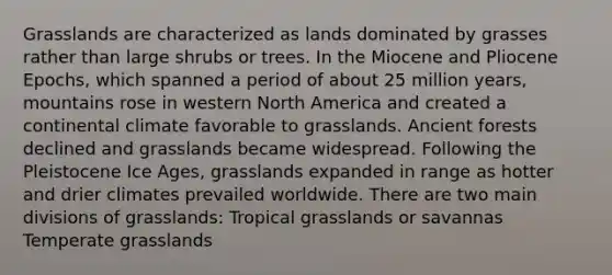 Grasslands are characterized as lands dominated by grasses rather than large shrubs or trees. In the Miocene and Pliocene Epochs, which spanned a period of about 25 million years, mountains rose in western North America and created a continental climate favorable to grasslands. Ancient forests declined and grasslands became widespread. Following the Pleistocene Ice Ages, grasslands expanded in range as hotter and drier climates prevailed worldwide. There are two main divisions of grasslands: Tropical grasslands or savannas Temperate grasslands