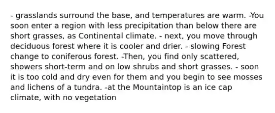 - grasslands surround the base, and temperatures are warm. -You soon enter a region with less precipitation than below there are short grasses, as Continental climate. - next, you move through deciduous forest where it is cooler and drier. - slowing Forest change to coniferous forest. -Then, you find only scattered, showers short-term and on low shrubs and short grasses. - soon it is too cold and dry even for them and you begin to see mosses and lichens of a tundra. -at the Mountaintop is an ice cap climate, with no vegetation