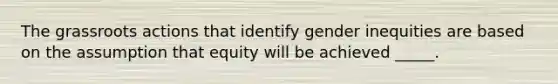 The grassroots actions that identify gender inequities are based on the assumption that equity will be achieved _____.