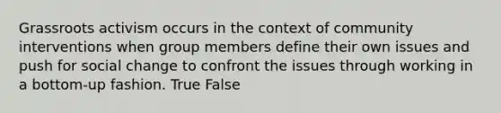 Grassroots activism occurs in the context of community interventions when group members define their own issues and push for social change to confront the issues through working in a bottom-up fashion. True False