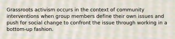 Grassroots activism occurs in the context of community interventions when group members define their own issues and push for social change to confront the issue through working in a bottom-up fashion.