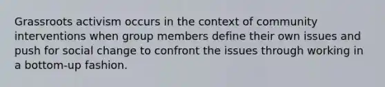 Grassroots activism occurs in the context of community interventions when group members define their own issues and push for social change to confront the issues through working in a bottom-up fashion.