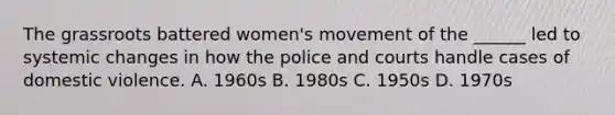 The grassroots battered women's movement of the ______ led to systemic changes in how the police and courts handle cases of domestic violence. A. 1960s B. 1980s C. 1950s D. 1970s