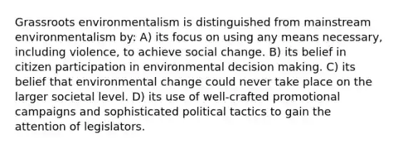 Grassroots environmentalism is distinguished from mainstream environmentalism by: A) its focus on using any means necessary, including violence, to achieve social change. B) its belief in citizen participation in environmental decision making. C) its belief that environmental change could never take place on the larger societal level. D) its use of well-crafted promotional campaigns and sophisticated political tactics to gain the attention of legislators.