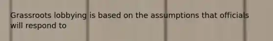 Grassroots lobbying is based on the assumptions that officials will respond to
