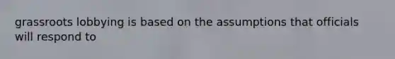 grassroots lobbying is based on the assumptions that officials will respond to