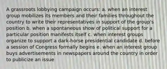 A grassroots lobbying campaign occurs: a. when an interest group mobilizes its members and their families throughout the country to write their representatives in support of the group's position b. when a spontaneous show of political support for a particular position manifests itself c. when interest groups organize to support a dark-horse presidential candidate d. before a session of Congress formally begins e. when an interest group buys advertisements in newspapers around the country in order to publicize an issue