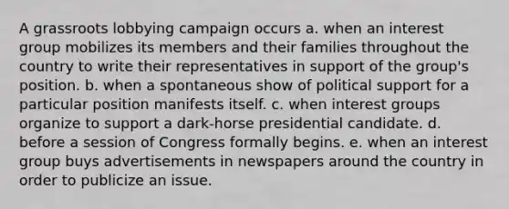 A grassroots lobbying campaign occurs a. when an interest group mobilizes its members and their families throughout the country to write their representatives in support of the group's position. b. when a spontaneous show of political support for a particular position manifests itself. c. when interest groups organize to support a dark-horse presidential candidate. d. before a session of Congress formally begins. e. when an interest group buys advertisements in newspapers around the country in order to publicize an issue.