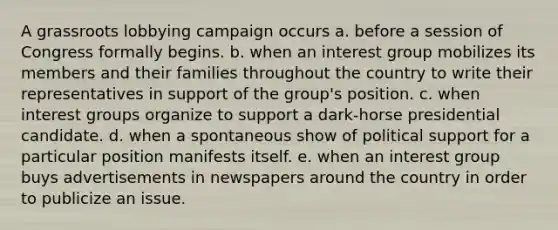 A grassroots lobbying campaign occurs a. before a session of Congress formally begins. b. when an interest group mobilizes its members and their families throughout the country to write their representatives in support of the group's position. c. when interest groups organize to support a dark-horse presidential candidate. d. when a spontaneous show of political support for a particular position manifests itself. e. when an interest group buys advertisements in newspapers around the country in order to publicize an issue.