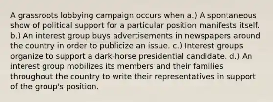 A grassroots lobbying campaign occurs when a.) A spontaneous show of political support for a particular position manifests itself. b.) An interest group buys advertisements in newspapers around the country in order to publicize an issue. c.) Interest groups organize to support a dark-horse presidential candidate. d.) An interest group mobilizes its members and their families throughout the country to write their representatives in support of the group's position.