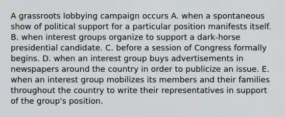 A grassroots lobbying campaign occurs A. when a spontaneous show of political support for a particular position manifests itself. B. when interest groups organize to support a dark-horse presidential candidate. C. before a session of Congress formally begins. D. when an interest group buys advertisements in newspapers around the country in order to publicize an issue. E. when an interest group mobilizes its members and their families throughout the country to write their representatives in support of the group's position.