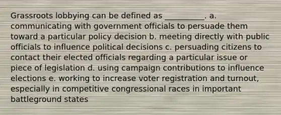 Grassroots lobbying can be defined as __________. a. communicating with government officials to persuade them toward a particular policy decision b. meeting directly with public officials to influence political decisions c. persuading citizens to contact their elected officials regarding a particular issue or piece of legislation d. using campaign contributions to influence elections e. working to increase voter registration and turnout, especially in competitive congressional races in important battleground states