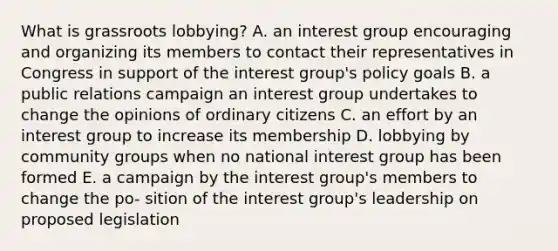 What is grassroots lobbying? A. an interest group encouraging and organizing its members to contact their representatives in Congress in support of the interest group's policy goals B. a public relations campaign an interest group undertakes to change the opinions of ordinary citizens C. an effort by an interest group to increase its membership D. lobbying by community groups when no national interest group has been formed E. a campaign by the interest group's members to change the po- sition of the interest group's leadership on proposed legislation