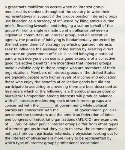 a grassroots mobilization occurs when an interest group monilized its menbers throughout the country to write their representatives in support if the groups position interest groups use litigation as a strategy of influence by filing amicus curiae briefs, financing lawsuits, and bringing a suit on behalf of the group An iron triangle is made up of an alliance between a legislative committee, an interest group, and an executive agency. the practice of lobbying is fundamentally protected by the first amendment A strategy by which organized interests seek to influence the passage of legislation by exerting direct pressure on government officials is called lobbying a national park which everyone can use is a good example of a collective good "Selective benefits" are incentives that interest groups make available only to those people who are members of their organizations. Members of interest groups in the United States are typically people with higher levels of income and education. those who enjoy the benefits of collective goods but did not participate in acquiring or providing them are best described as free riders which of the following is a theoretical assumption of pluralism? Competition among interests will produce balance, with all interests moderating each other. Interest groups are concerned with the ________ of government, while political parties are concerned with the ________ of government. policies ; personnel the teamsters and the american federation of labor and congress of industrial organizations (AFL-CIO) are examples of ___ groups labor public interest groups differ from other types of interest groups in that they claim to serve the common good, not just their own particular interests. a physician looking out for the interest of physicians is more likely to be represented by which type of interest group? professional association