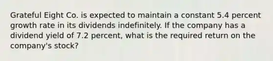 Grateful Eight Co. is expected to maintain a constant 5.4 percent growth rate in its dividends indefinitely. If the company has a dividend yield of 7.2 percent, what is the required return on the company's stock?