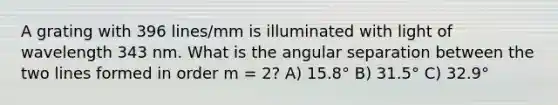 A grating with 396 lines/mm is illuminated with light of wavelength 343 nm. What is the angular separation between the two lines formed in order m = 2? A) 15.8° B) 31.5° C) 32.9°