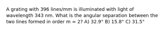 A grating with 396 lines/mm is illuminated with light of wavelength 343 nm. What is the angular separation between the two lines formed in order m = 2? A) 32.9° B) 15.8° C) 31.5°