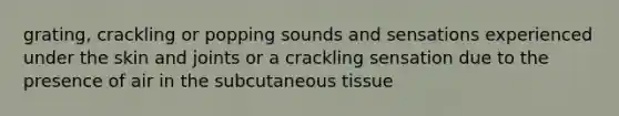 grating, crackling or popping sounds and sensations experienced under the skin and joints or a crackling sensation due to the presence of air in the subcutaneous tissue