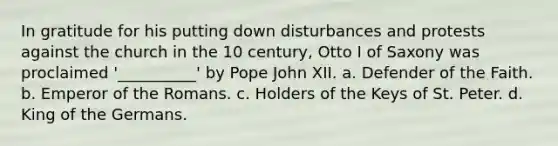 In gratitude for his putting down disturbances and protests against the church in the 10 century, Otto I of Saxony was proclaimed '__________' by Pope John XII. a. Defender of the Faith. b. Emperor of the Romans. c. Holders of the Keys of St. Peter. d. King of the Germans.