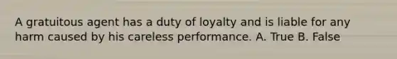 A gratuitous agent has a duty of loyalty and is liable for any harm caused by his careless performance. A. True B. False