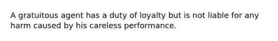 A gratuitous agent has a duty of loyalty but is not liable for any harm caused by his careless performance.