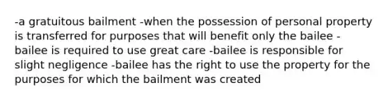 -a gratuitous bailment -when the possession of personal property is transferred for purposes that will benefit only the bailee -bailee is required to use great care -bailee is responsible for slight negligence -bailee has the right to use the property for the purposes for which the bailment was created