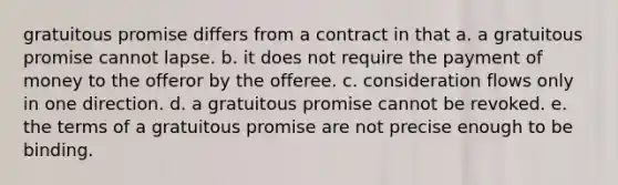 gratuitous promise differs from a contract in that a. a gratuitous promise cannot lapse. b. it does not require the payment of money to the offeror by the offeree. c. consideration flows only in one direction. d. a gratuitous promise cannot be revoked. e. the terms of a gratuitous promise are not precise enough to be binding.