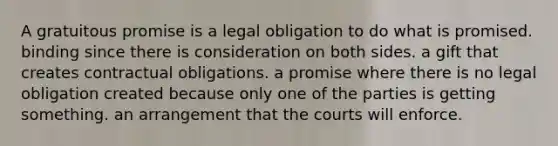 A gratuitous promise is a legal obligation to do what is promised. binding since there is consideration on both sides. a gift that creates contractual obligations. a promise where there is no legal obligation created because only one of the parties is getting something. an arrangement that the courts will enforce.