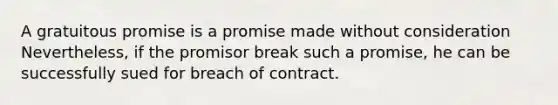 A gratuitous promise is a promise made without consideration Nevertheless, if the promisor break such a promise, he can be successfully sued for breach of contract.