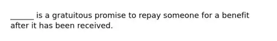 ______ is a gratuitous promise to repay someone for a benefit after it has been received.