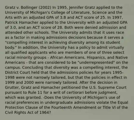 Gratz v. Bollinger (2002) In 1995, Jennifer Gratz applied to the University of Michigan's College of Literature, Science and the Arts with an adjusted GPA of 3.8 and ACT score of 25. In 1997, Patrick Hamacher applied to the University with an adjusted GPA of 3.0, and an ACT score of 28. Both were denied admission and attended other schools. The University admits that it uses race as a factor in making admissions decisions because it serves a "compelling interest in achieving diversity among its student body." In addition, the University has a policy to admit virtually all qualified applicants who are members of one of three select racial minority groups - African Americans, Hispanics, and Native Americans - that are considered to be "underrepresented" on the campus. Concluding that diversity was a compelling interest, the District Court held that the admissions policies for years 1995-1998 were not narrowly tailored, but that the policies in effect in 1999 and 2000 were narrowly tailored. After the decision in Grutter, Gratz and Hamacher petitioned the U.S. Supreme Court pursuant to Rule 11 for a writ of certiorari before judgment, which was granted. -Does the University of Michigan's use of racial preferences in undergraduate admissions violate the Equal Protection Clause of the Fourteenth Amendment or Title VI of the Civil Rights Act of 1964?