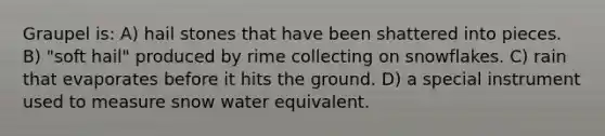 Graupel is: A) hail stones that have been shattered into pieces. B) "soft hail" produced by rime collecting on snowflakes. C) rain that evaporates before it hits the ground. D) a special instrument used to measure snow water equivalent.