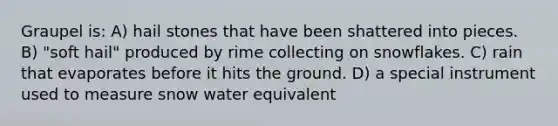 Graupel is: A) hail stones that have been shattered into pieces. B) "soft hail" produced by rime collecting on snowflakes. C) rain that evaporates before it hits the ground. D) a special instrument used to measure snow water equivalent