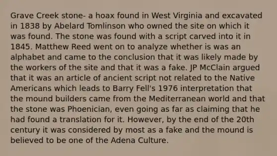 Grave Creek stone- a hoax found in West Virginia and excavated in 1838 by Abelard Tomlinson who owned the site on which it was found. The stone was found with a script carved into it in 1845. Matthew Reed went on to analyze whether is was an alphabet and came to the conclusion that it was likely made by the workers of the site and that it was a fake. JP McClain argued that it was an article of ancient script not related to the Native Americans which leads to Barry Fell's 1976 interpretation that the mound builders came from the Mediterranean world and that the stone was Phoenician, even going as far as claiming that he had found a translation for it. However, by the end of the 20th century it was considered by most as a fake and the mound is believed to be one of the Adena Culture.